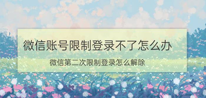 微信账号限制登录不了怎么办 微信第二次限制登录怎么解除？